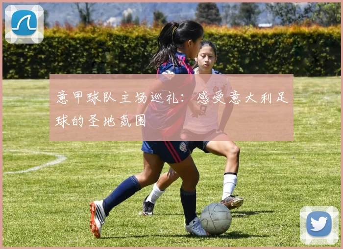意甲球队主场巡礼：感受意大利足球的圣地氛围