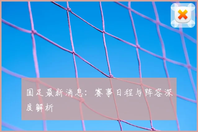国足最新消息:赛事日程与阵容深度解析