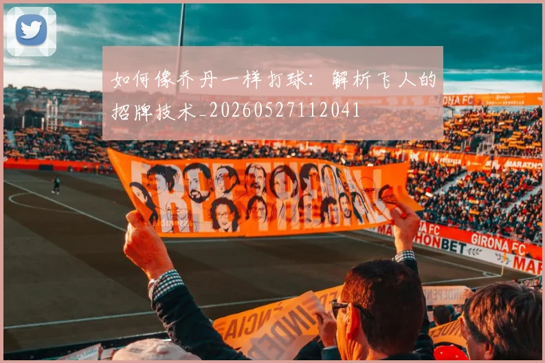 如何像乔丹一样打球：解析飞人的招牌技术_20260527112041