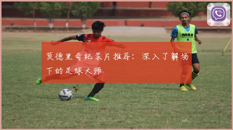 莫德里奇纪录片推荐：深入了解场下的足球大师
