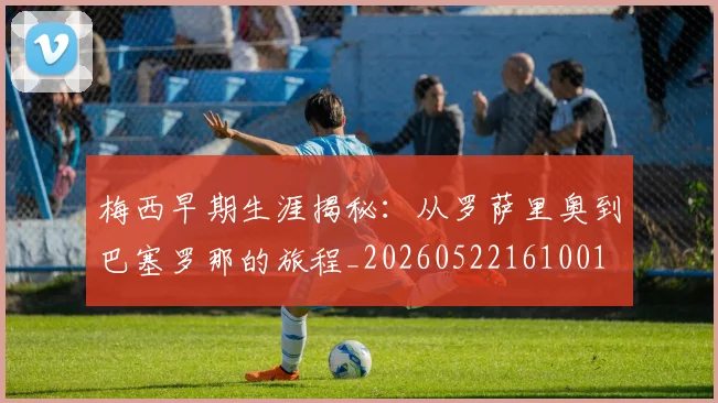 梅西早期生涯揭秘:从罗萨里奥到巴塞罗那的旅程_20260522161001