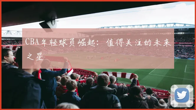 CBA年轻球员崛起:值得关注的未来之星
