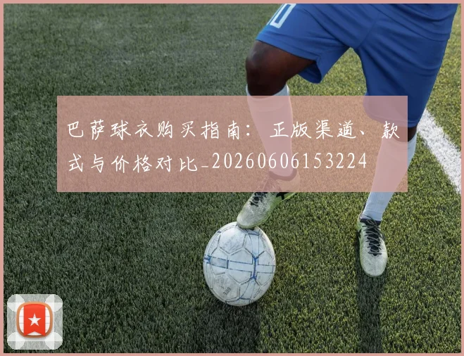 巴萨球衣购买指南:正版渠道、款式与价格对比_20260606153224