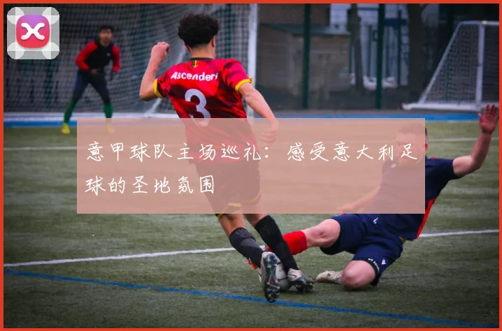 意甲球队主场巡礼:感受意大利足球的圣地氛围