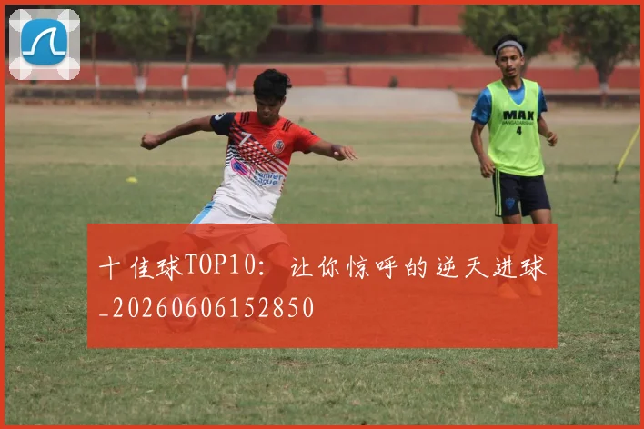 十佳球TOP10：让你惊呼的逆天进球_20260606152850