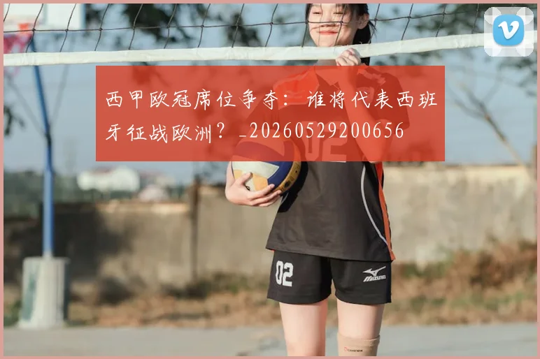 西甲欧冠席位争夺：谁将代表西班牙征战欧洲？_20260529200656