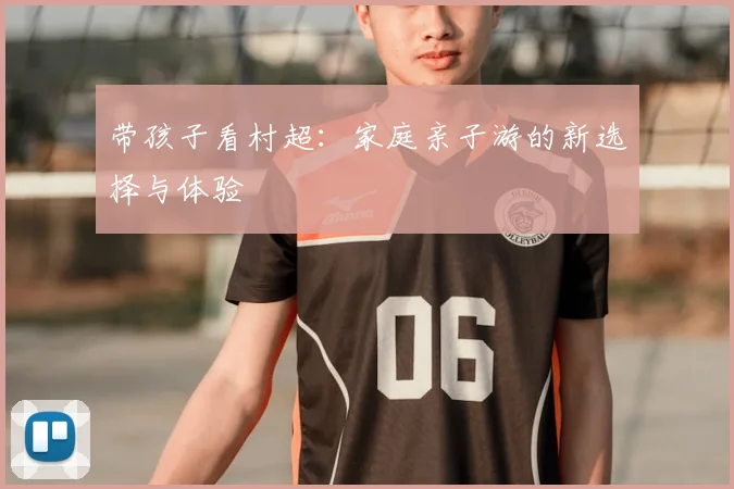 带孩子看村超:家庭亲子游的新选择与体验