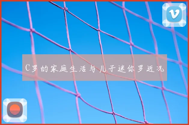 C罗的家庭生活与儿子迷你罗近况