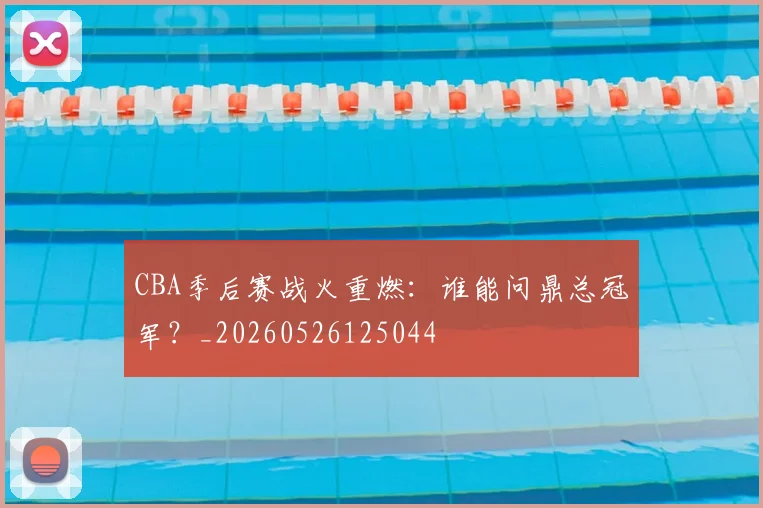 CBA季后赛战火重燃:谁能问鼎总冠军?_20260526125044